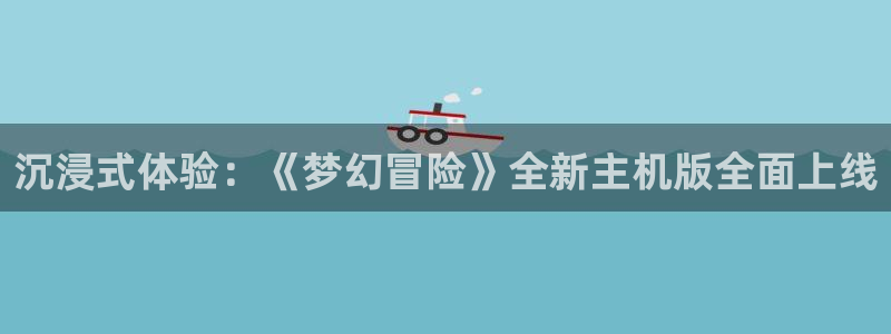 优贝娱乐官方注册登录：沉浸式体验：《梦幻冒险》全新主机版全面