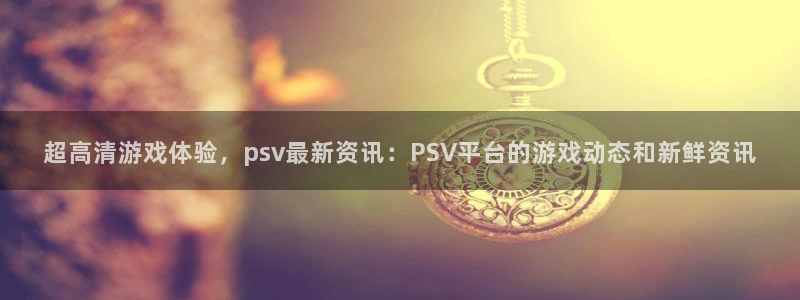优贝娱乐注册官方登录app：超高清游戏体验，psv最新资讯：